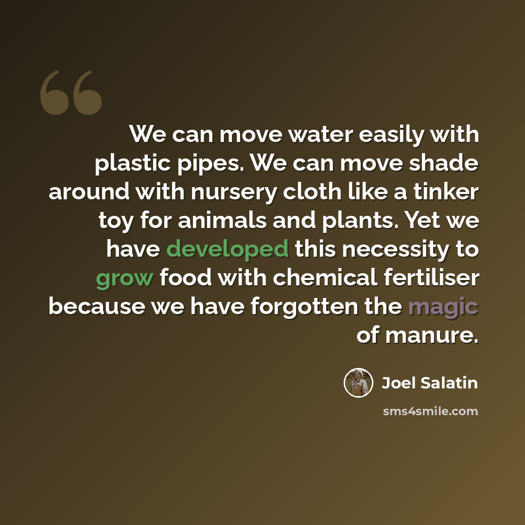 “We can move water easily with plastic pipes. We can move shade around with nursery cloth like a tinker toy for animals and plants. Yet we have developed this necessity to grow food with chemical fertiliser because we have forgotten the magic of manure.” quote by Joel Salatin