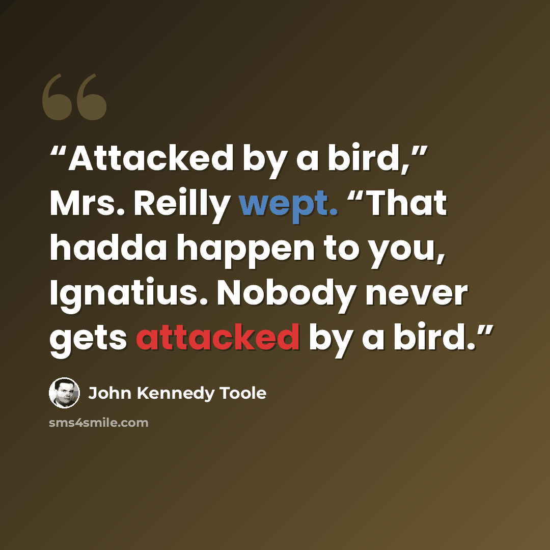 “Attacked by a bird,” Mrs. Reilly wept. “That hadda happen to you, Ignatius. Nobody never gets attacked by a bird.” quote by John Kennedy Toole