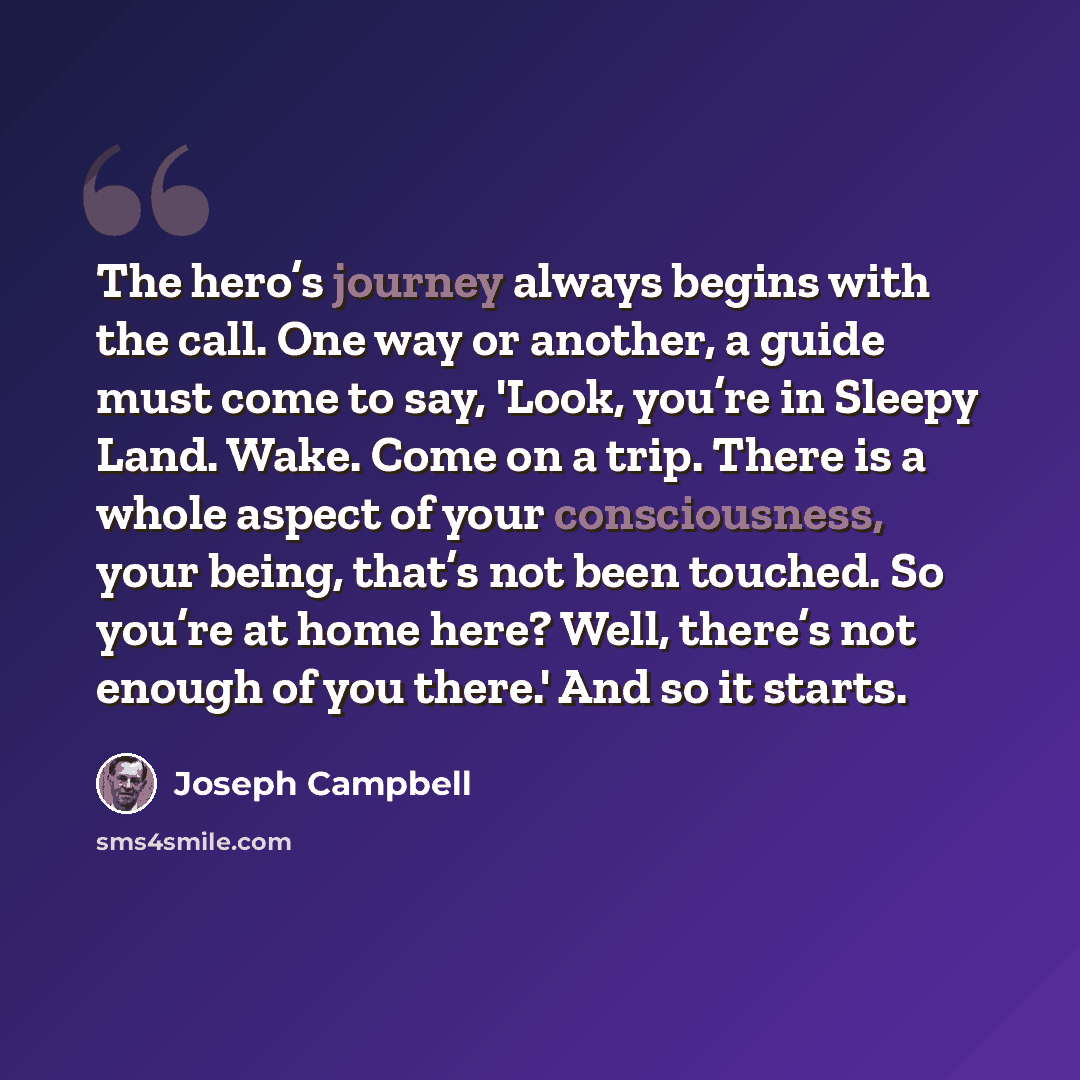 “The hero’s journey always begins with the call. One way or another, a guide must come to say, 'Look, you’re in Sleepy Land. Wake. Come on a trip. There is a whole aspect of your consciousness, your being, that’s not been touched. So you’re at home here? Well, there’s not enough of you there.' And…” quote by Joseph Campbell