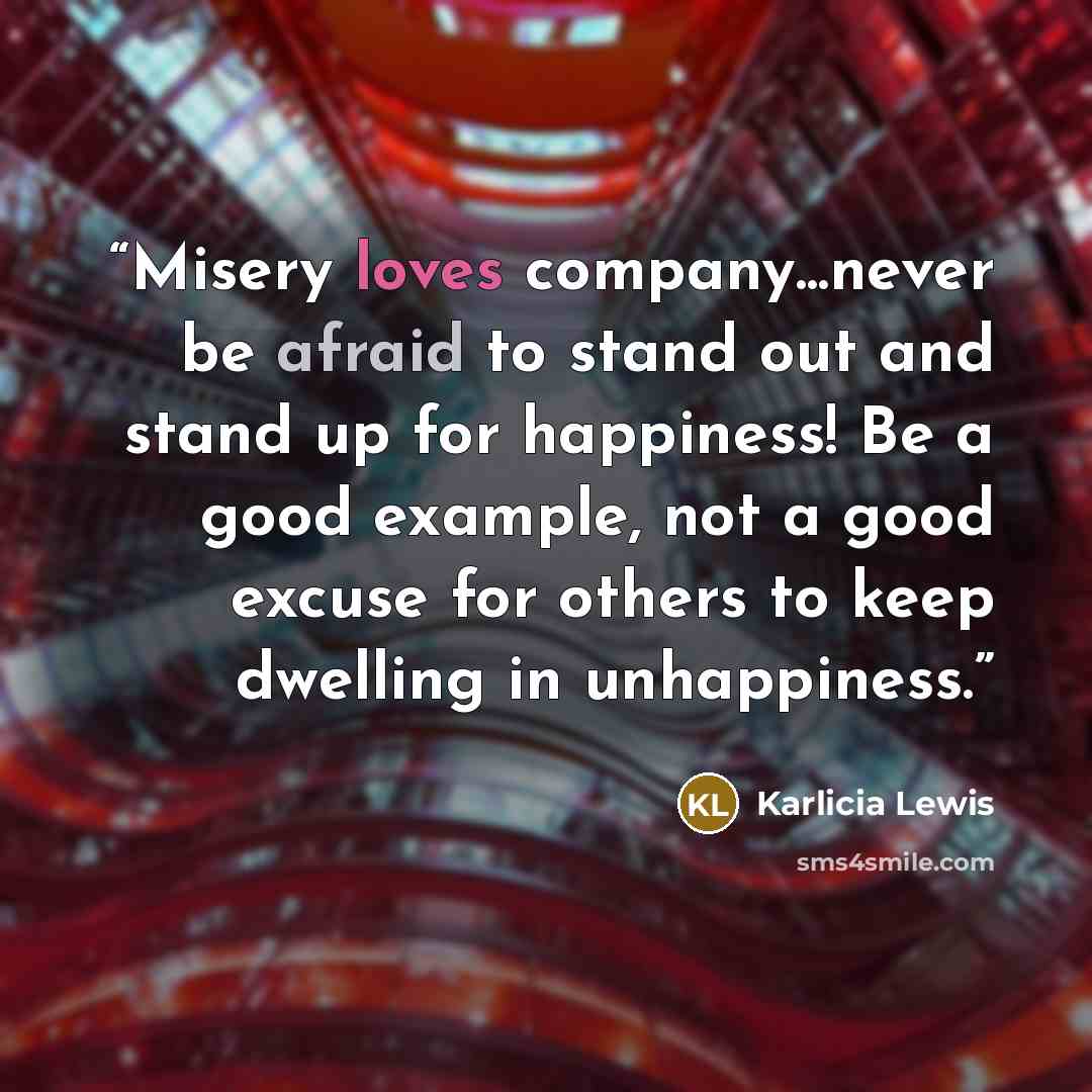 “Misery loves company...never be afraid to stand out and stand up for happiness! Be a good example, not a good excuse for others to keep dwelling in unhappiness.” quote by Karlicia Lewis