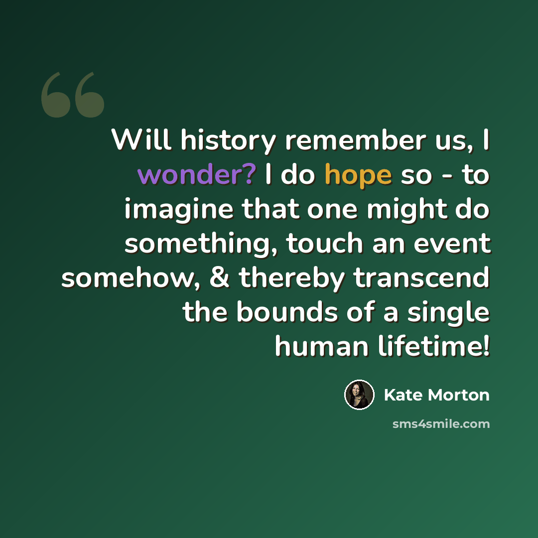 “Will history remember us, I wonder? I do hope so - to imagine that one might do something, touch an event somehow, & thereby transcend the bounds of a single human lifetime!” quote by Kate Morton
