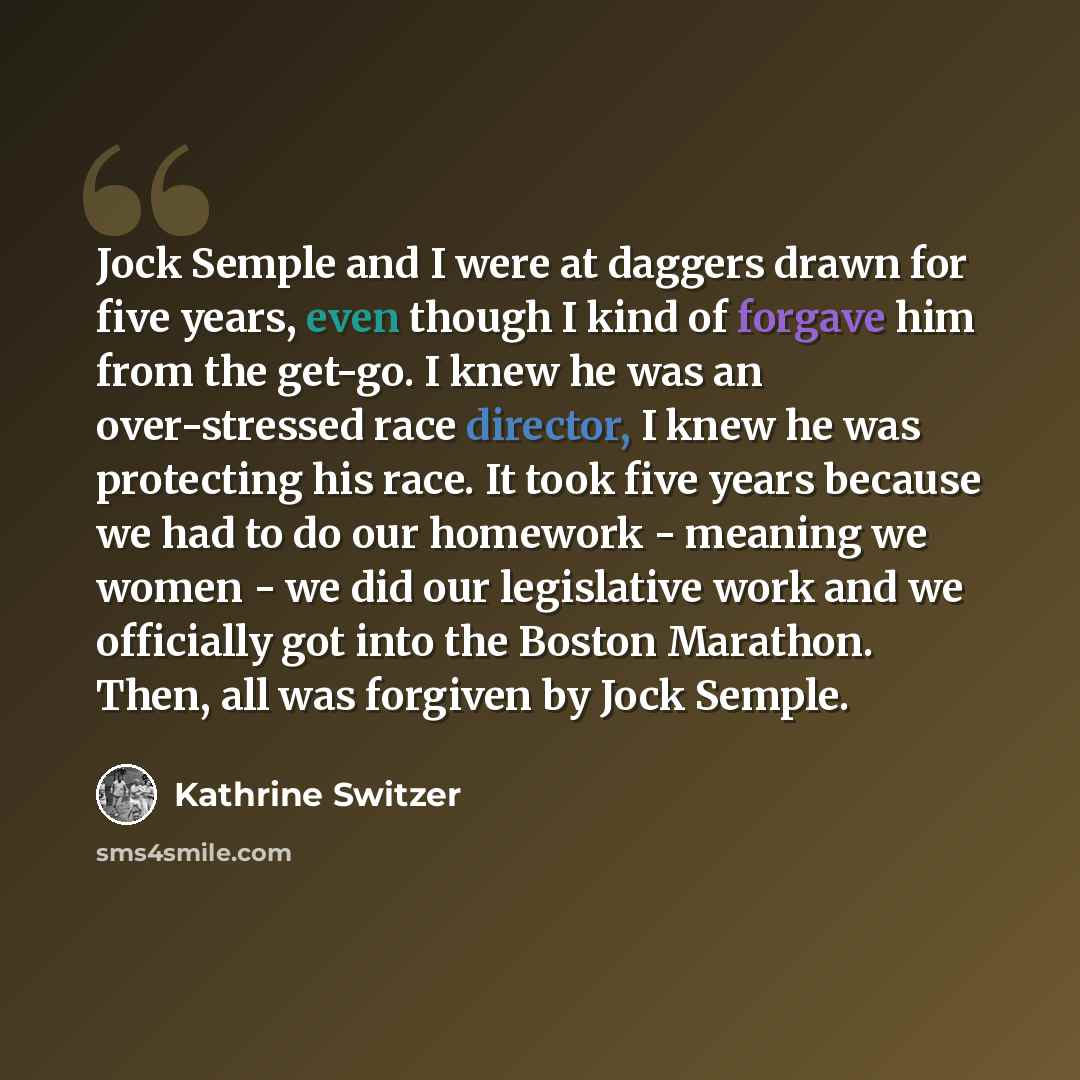 “Jock Semple and I were at daggers drawn for five years, even though I kind of forgave him from the get-go. I knew he was an over-stressed race director, I knew he was protecting his race. It took five years because we had to do our homework - meaning we women - we did our legislative work and we…” quote by Kathrine Switzer