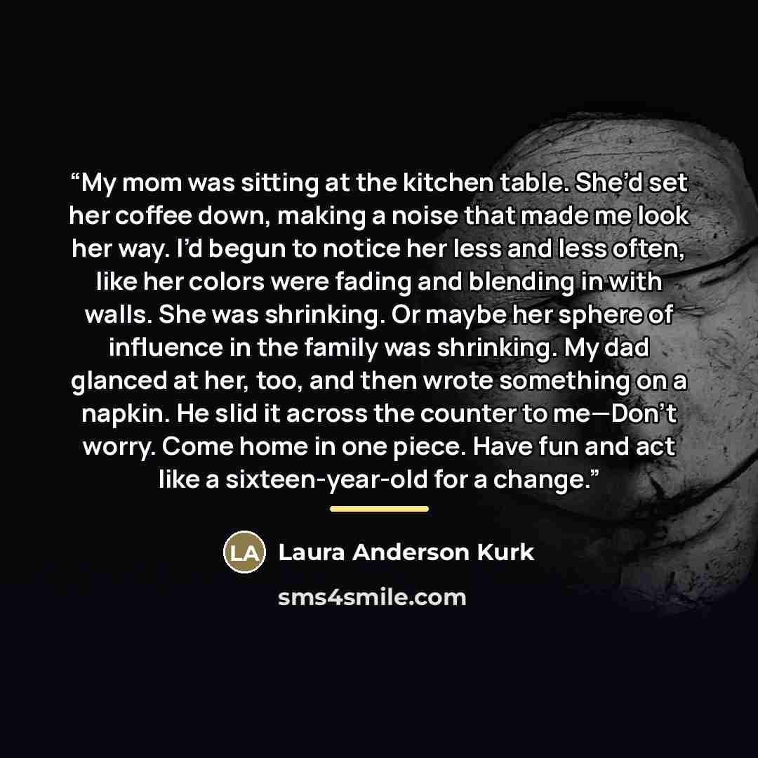 “My mom was sitting at the kitchen table. She’d set her coffee down, making a noise that made me look her way. I’d begun to notice her less and less often, like her colors were fading and blending in with walls. She was shrinking. Or maybe her sphere of influence in the family was shrinking. My dad…” quote by Laura Anderson Kurk
