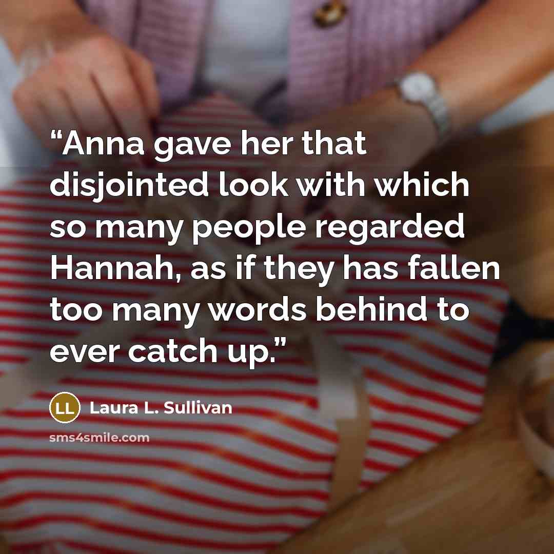 “Anna gave her that disjointed look with which so many people regarded Hannah, as if they has fallen too many words behind to ever catch up.” quote by Laura L. Sullivan