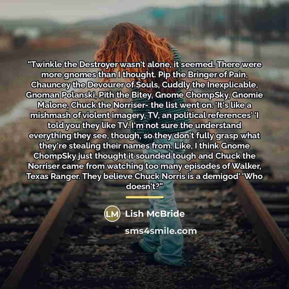 “Twinkle the Destroyer wasn't alone, it seemed. There were more gnomes than I thought. Pip the Bringer of Pain, Chauncey the Devourer of Souls, Cuddly the Inexplicable, Gnoman Polanski, Pith the Bitey, Gnome ChompSky, Gnomie Malone, Chuck the Norriser- the list went on. 'It's like a mishmash of…” quote by Lish McBride