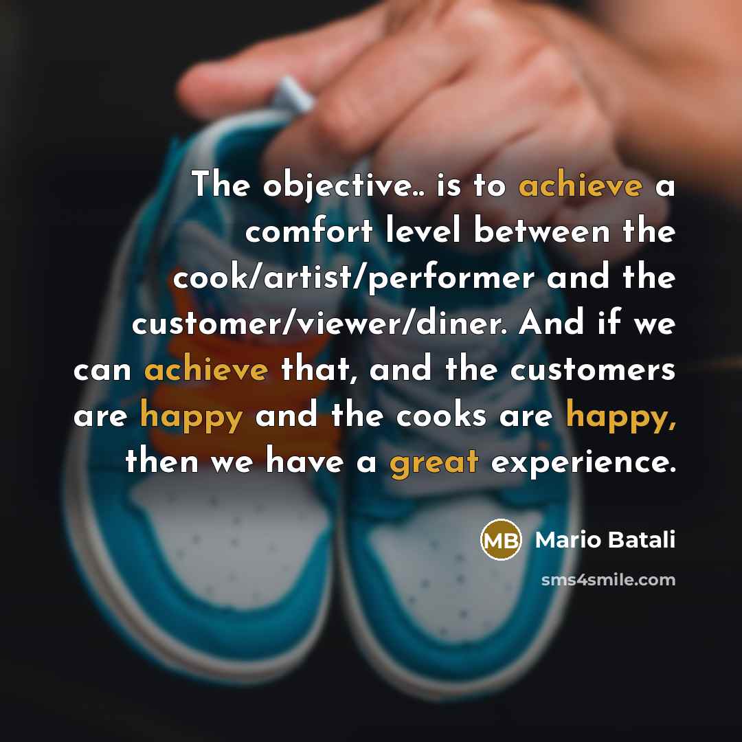 “The objective.. is to achieve a comfort level between the cook/artist/performer and the customer/viewer/diner. And if we can achieve that, and the customers are happy and the cooks are happy, then we have a great experience.” quote by Mario Batali