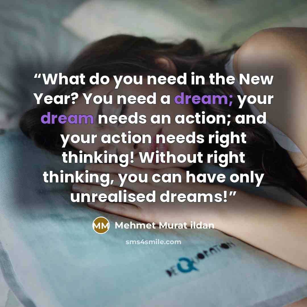 “What do you need in the New Year? You need a dream; your dream needs an action; and your action needs right thinking! Without right thinking, you can have only unrealised dreams!” quote by Mehmet Murat ildan