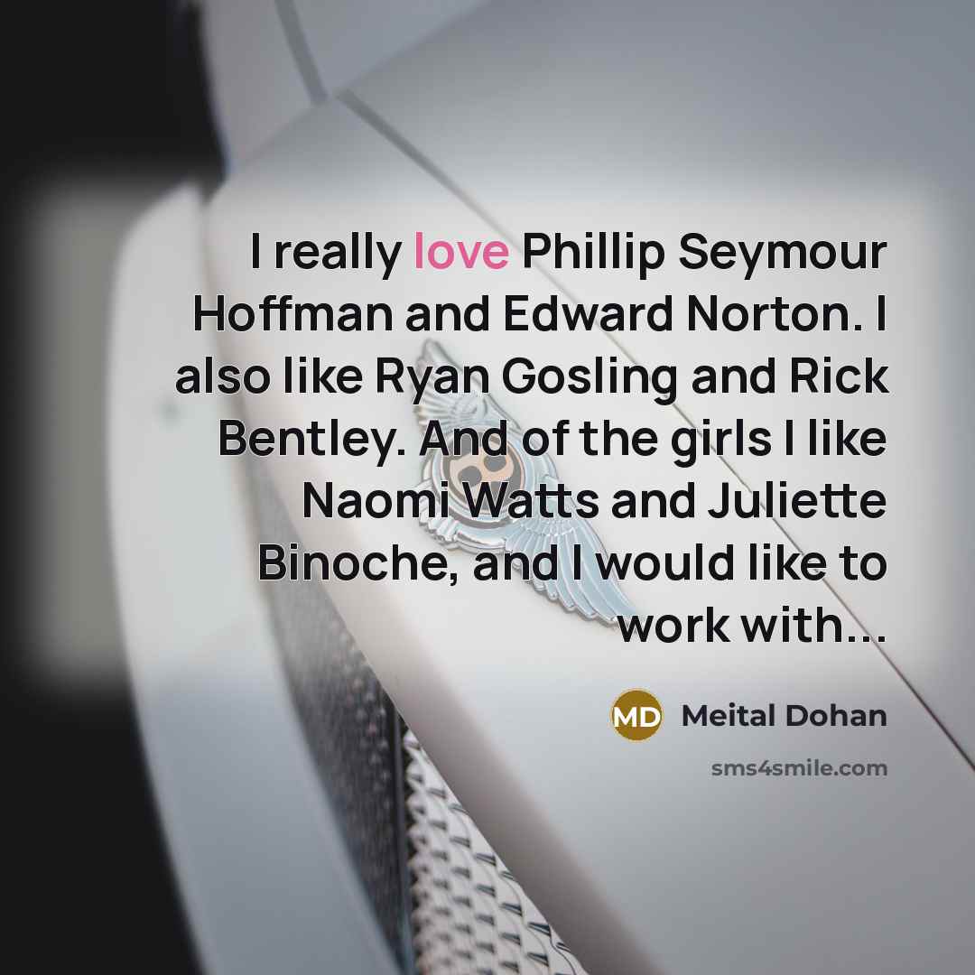 “I really love Phillip Seymour Hoffman and Edward Norton. I also like Ryan Gosling and Rick Bentley. And of the girls I like Naomi Watts and Juliette Binoche, and I would like to work with...” quote by Meital Dohan
