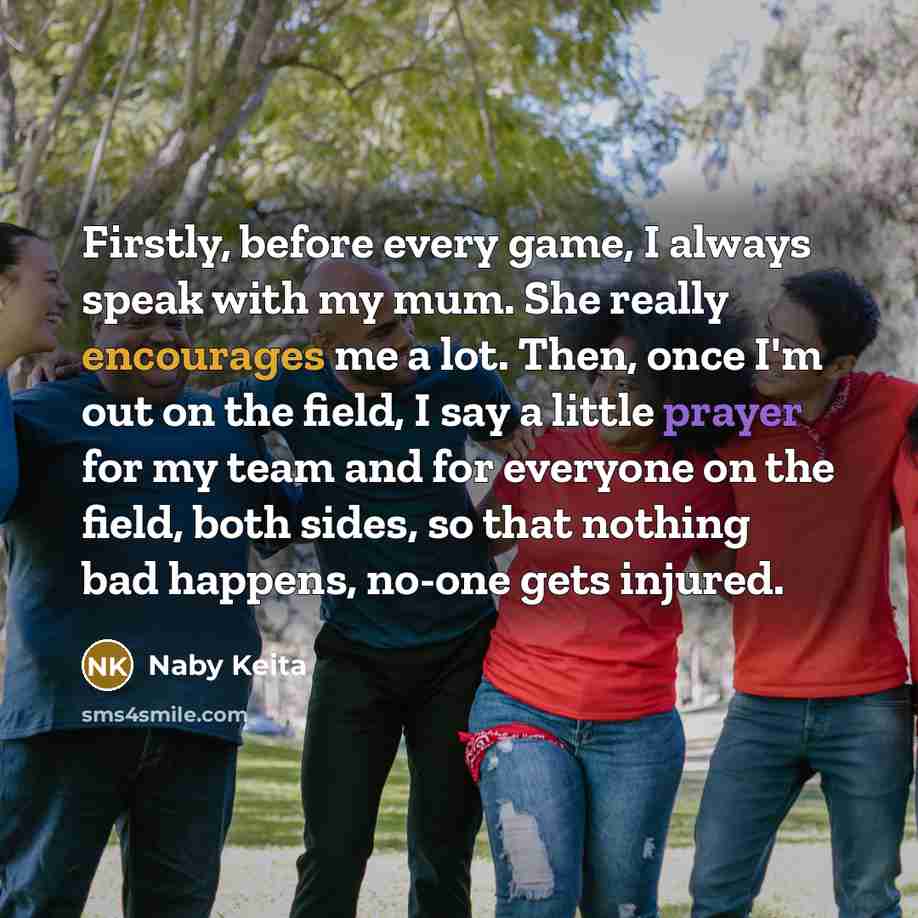 “Firstly, before every game, I always speak with my mum. She really encourages me a lot. Then, once I'm out on the field, I say a little prayer for my team and for everyone on the field, both sides, so that nothing bad happens, no-one gets injured.” quote by Naby Keita