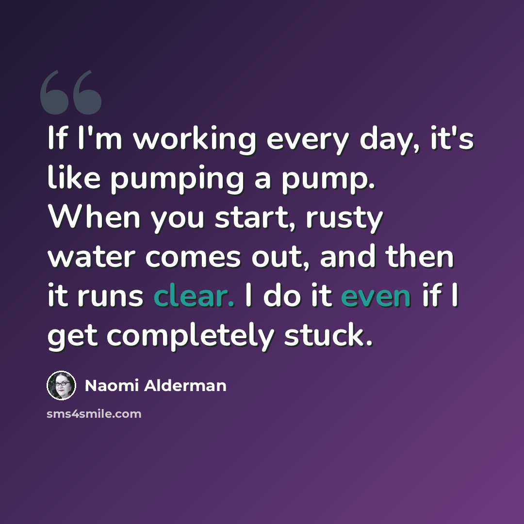 “If I'm working every day, it's like pumping a pump. When you start, rusty water comes out, and then it runs clear. I do it even if I get completely stuck.” quote by Naomi Alderman