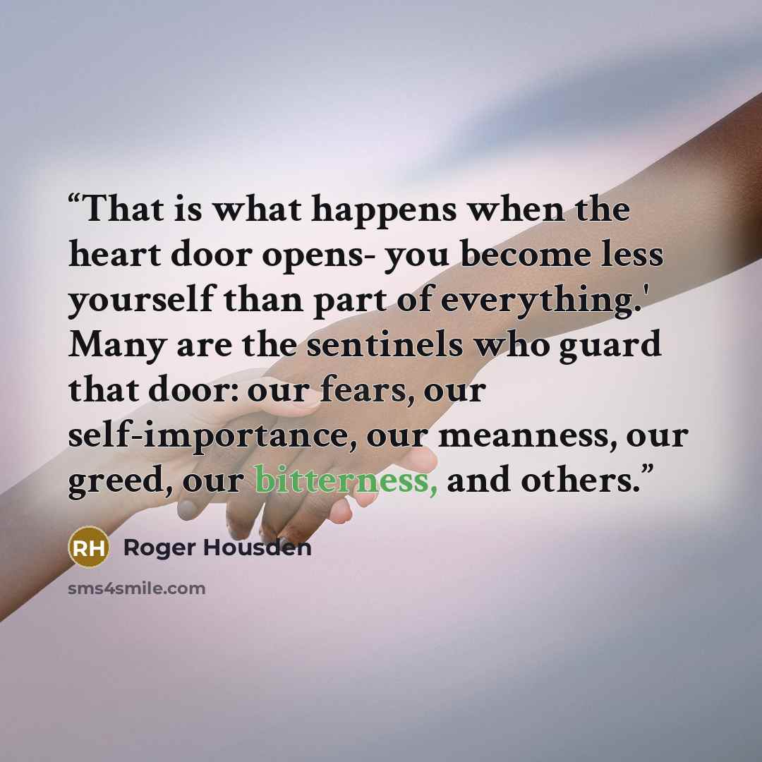 “That is what happens when the heart door opens- you become less yourself than part of everything.' Many are the sentinels who guard that door: our fears, our self-importance, our meanness, our greed, our bitterness, and others.” quote by Roger Housden