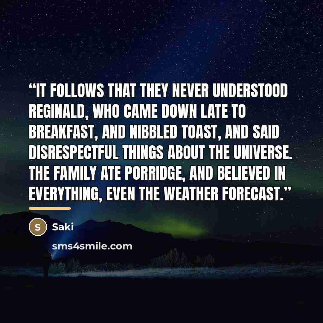 “It follows that they never understood Reginald, who came down late to breakfast, and nibbled toast, and said disrespectful things about the universe. The family ate porridge, and believed in everything, even the weather forecast.” quote by Saki
