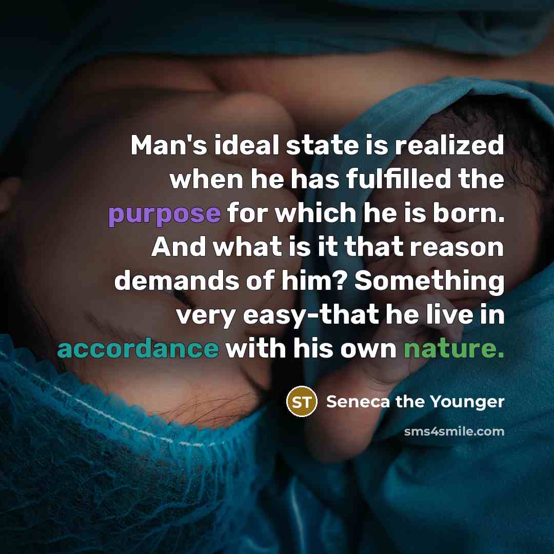 “Man's ideal state is realized when he has fulfilled the purpose for which he is born. And what is it that reason demands of him? Something very easy-that he live in accordance with his own nature.” quote by Seneca the Younger