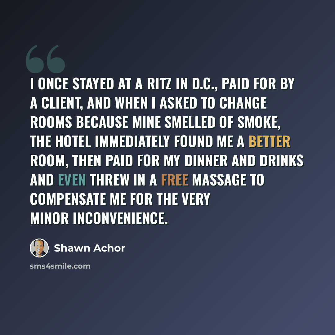 “I once stayed at a Ritz in D.C., paid for by a client, and when I asked to change rooms because mine smelled of smoke, the hotel immediately found me a better room, then paid for my dinner and drinks and even threw in a free massage to compensate me for the very minor inconvenience.” quote by Shawn Achor
