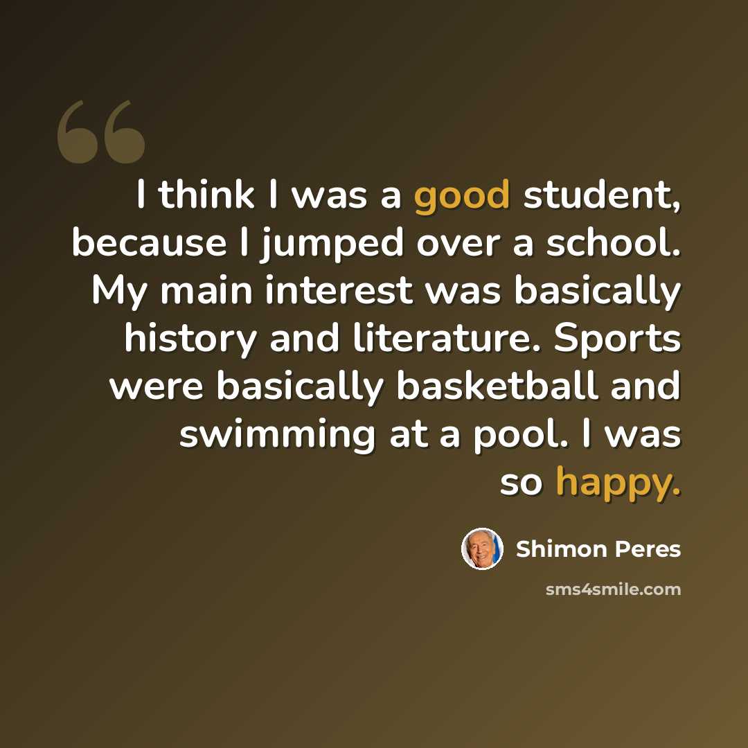 “I think I was a good student, because I jumped over a school. My main interest was basically history and literature. Sports were basically basketball and swimming at a pool. I was so happy.” quote by Shimon Peres