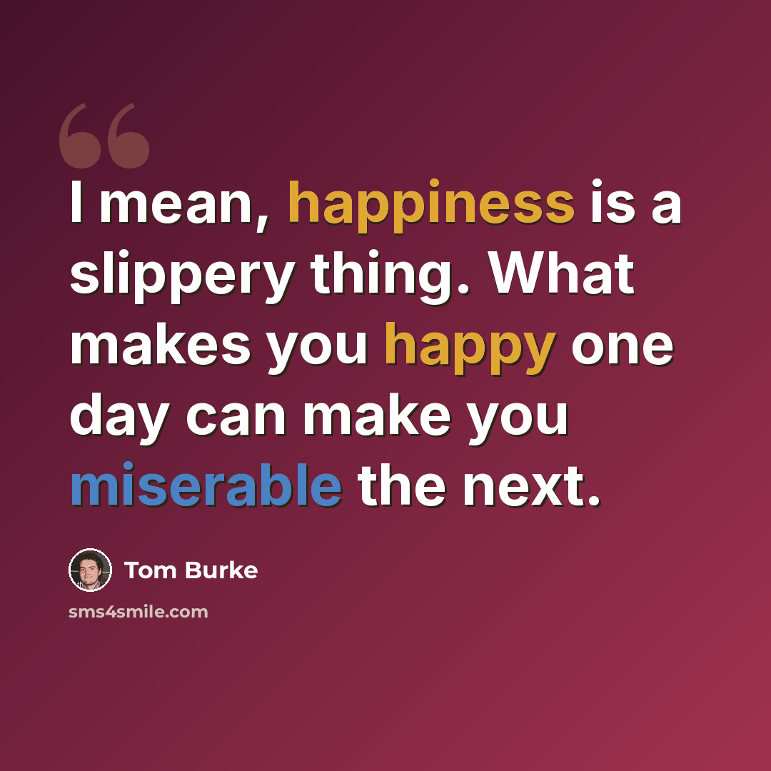 “I mean, happiness is a slippery thing. What makes you happy one day can make you miserable the next.” quote by Tom Burke