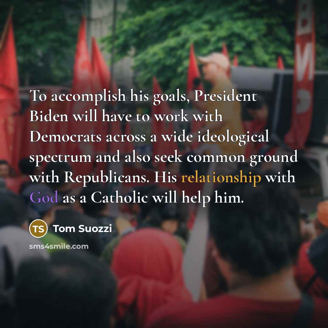“To accomplish his goals, President Biden will have to work with Democrats across a wide ideological spectrum and also seek common ground with Republicans. His relationship with God as a Catholic will help him.” quote by Tom Suozzi