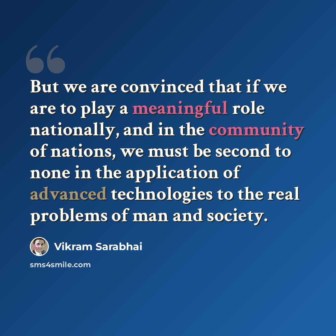 “But we are convinced that if we are to play a meaningful role nationally, and in the community of nations, we must be second to none in the application of advanced technologies to the real problems of man and society.” quote by Vikram Sarabhai