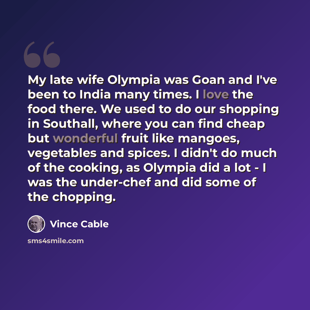 “My late wife Olympia was Goan and I've been to India many times. I love the food there. We used to do our shopping in Southall, where you can find cheap but wonderful fruit like mangoes, vegetables and spices. I didn't do much of the cooking, as Olympia did a lot - I was the under-chef and did…” quote by Vince Cable