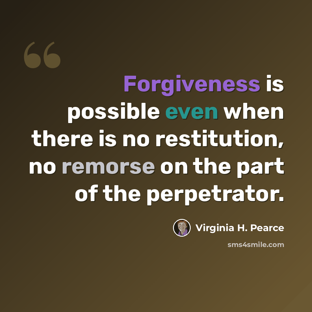 “Forgiveness is possible even when there is no restitution, no remorse on the part of the perpetrator.” quote by Virginia H. Pearce
