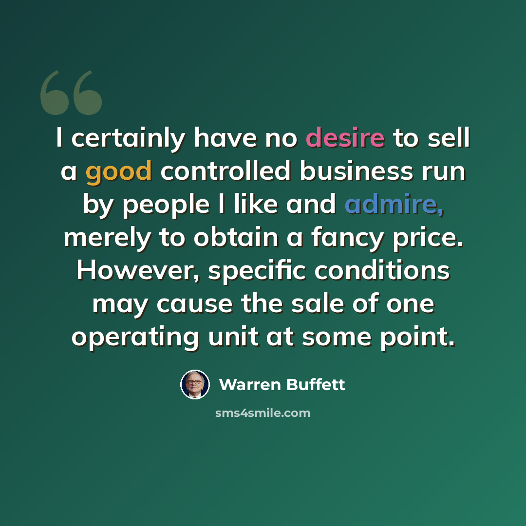 “I certainly have no desire to sell a good controlled business run by people I like and admire, merely to obtain a fancy price. However, specific conditions may cause the sale of one operating unit at some point.” quote by Warren Buffett