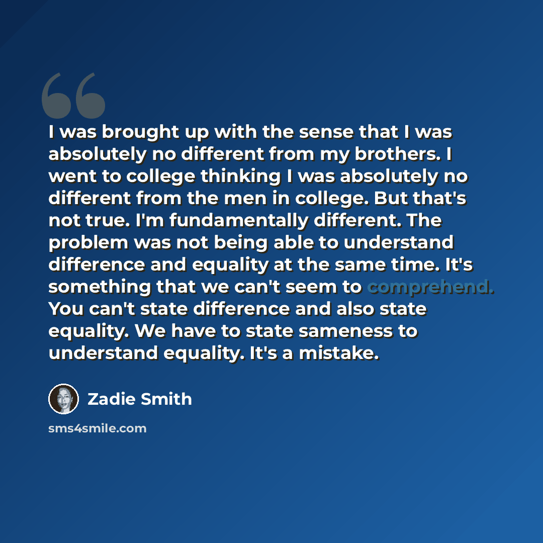“I was brought up with the sense that I was absolutely no different from my brothers. I went to college thinking I was absolutely no different from the men in college. But that's not true. I'm fundamentally different. The problem was not being able to understand difference and equality at the same…” quote by Zadie Smith