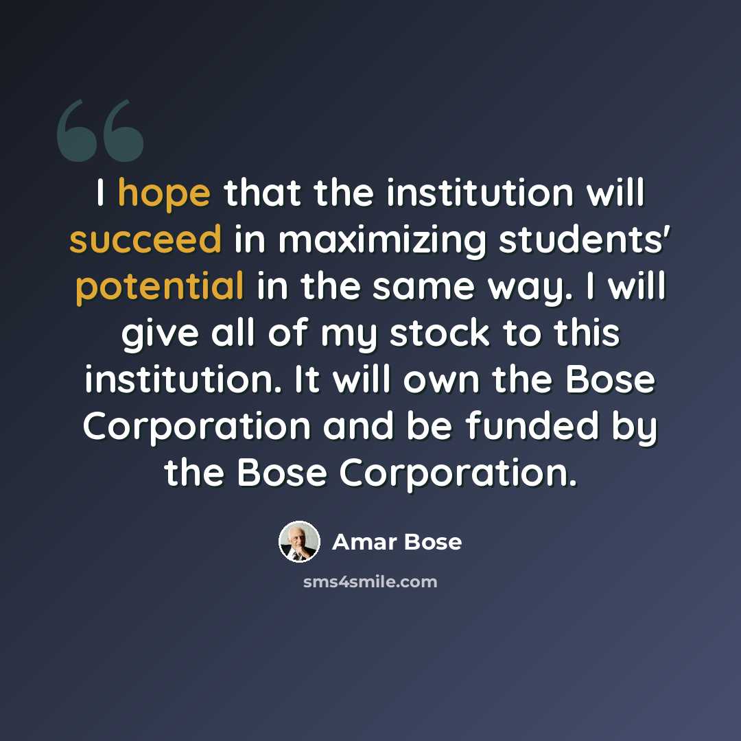 “I hope that the institution will succeed in maximizing students' potential in the same way. I will give all of my stock to this institution. It will own the Bose Corporation and be funded by the Bose Corporation.” quote by Amar Bose