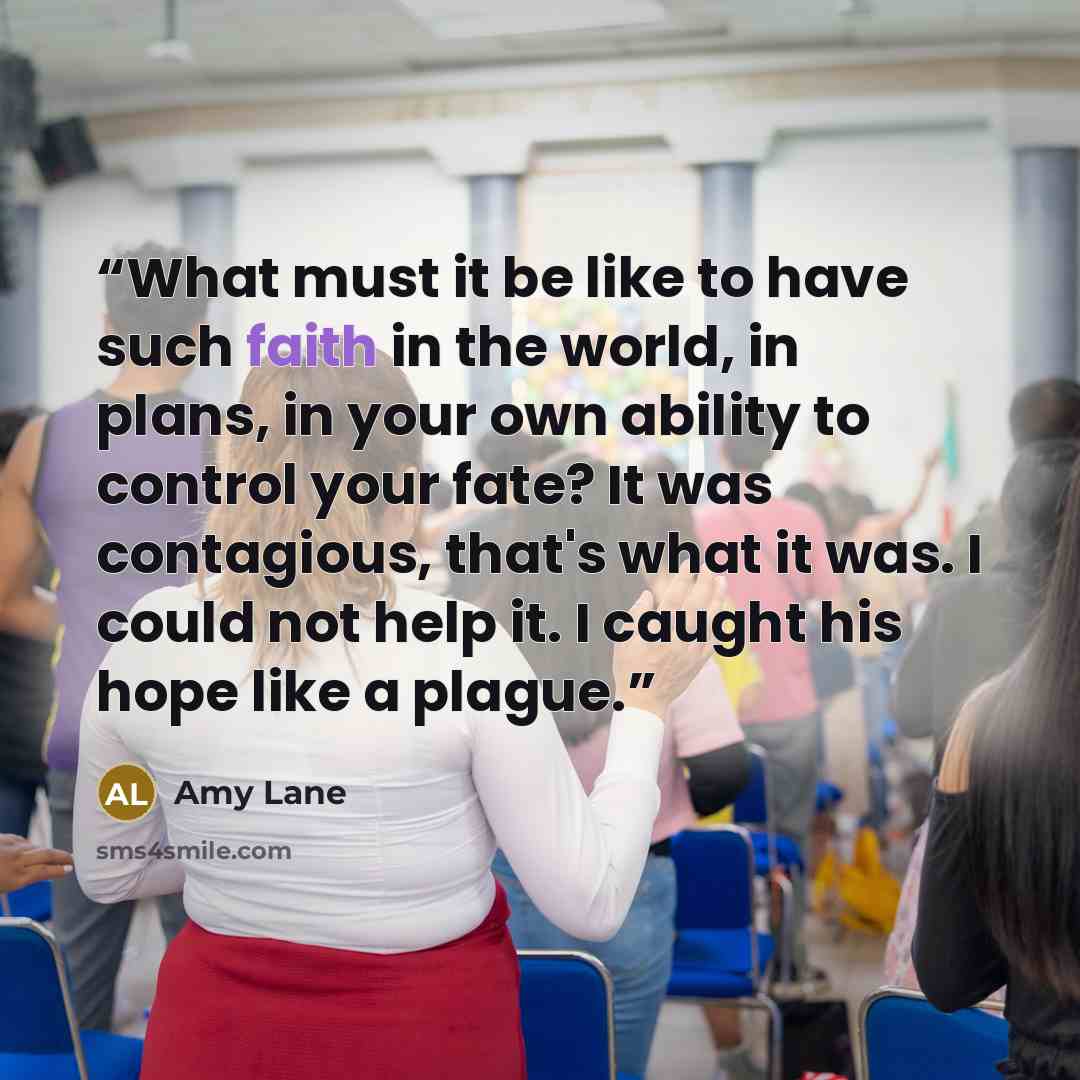“What must it be like to have such faith in the world, in plans, in your own ability to control your fate? It was contagious, that's what it was. I could not help it. I caught his hope like a plague.” quote by Amy Lane
