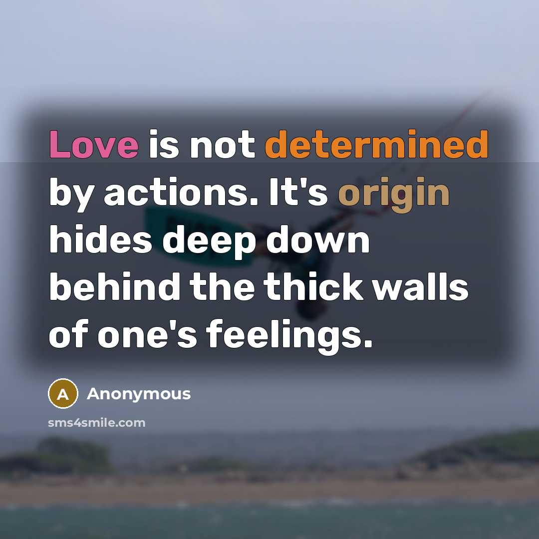 “Love is not determined by actions. It's origin hides deep down behind the thick walls of one's feelings.” quote by Anonymous