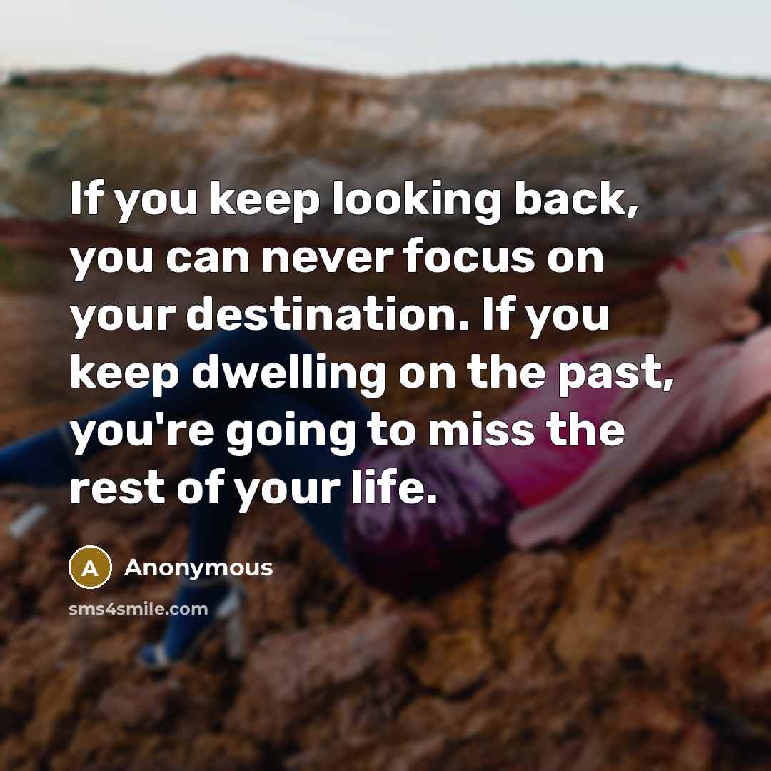 “If you keep looking back, you can never focus on your destination. If you keep dwelling on the past, you're going to miss the rest of your life.” quote by Anonymous