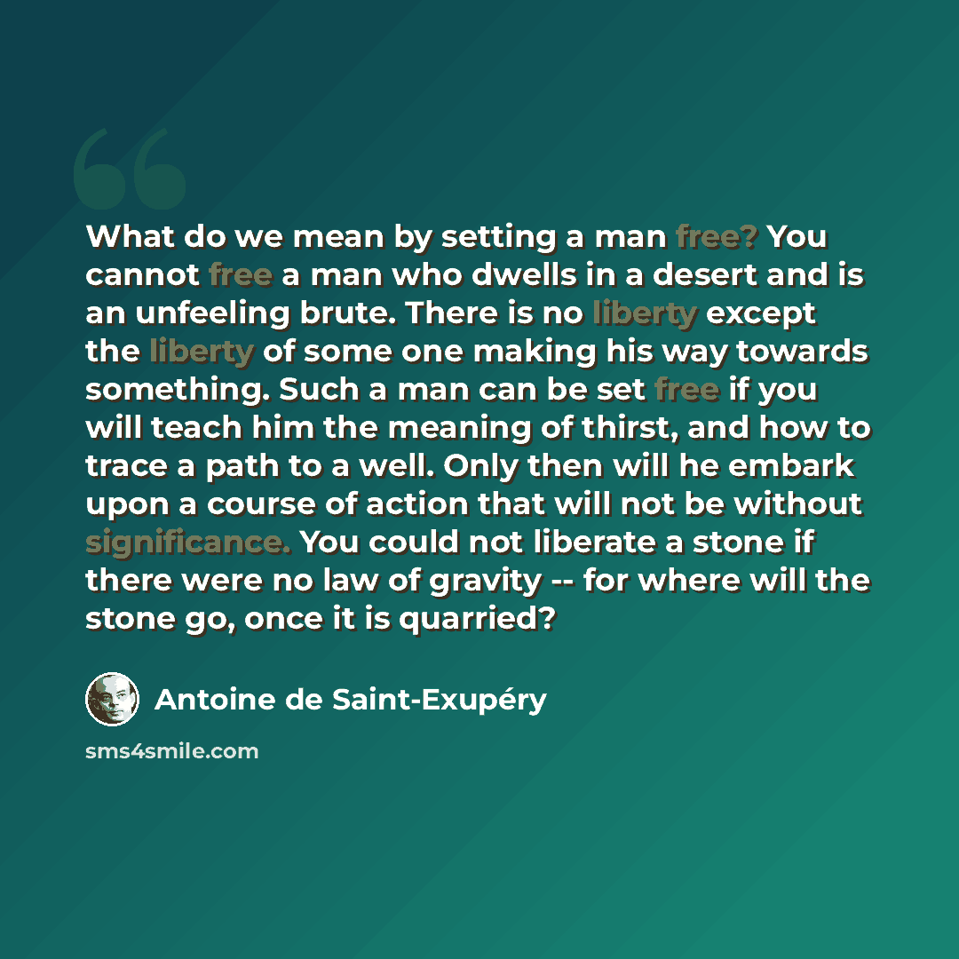 “What do we mean by setting a man free? You cannot free a man who dwells in a desert and is an unfeeling brute. There is no liberty except the liberty of some one making his way towards something. Such a man can be set free if you will teach him the meaning of thirst, and how to trace a path to a…” quote by Antoine De Saint-Exupery