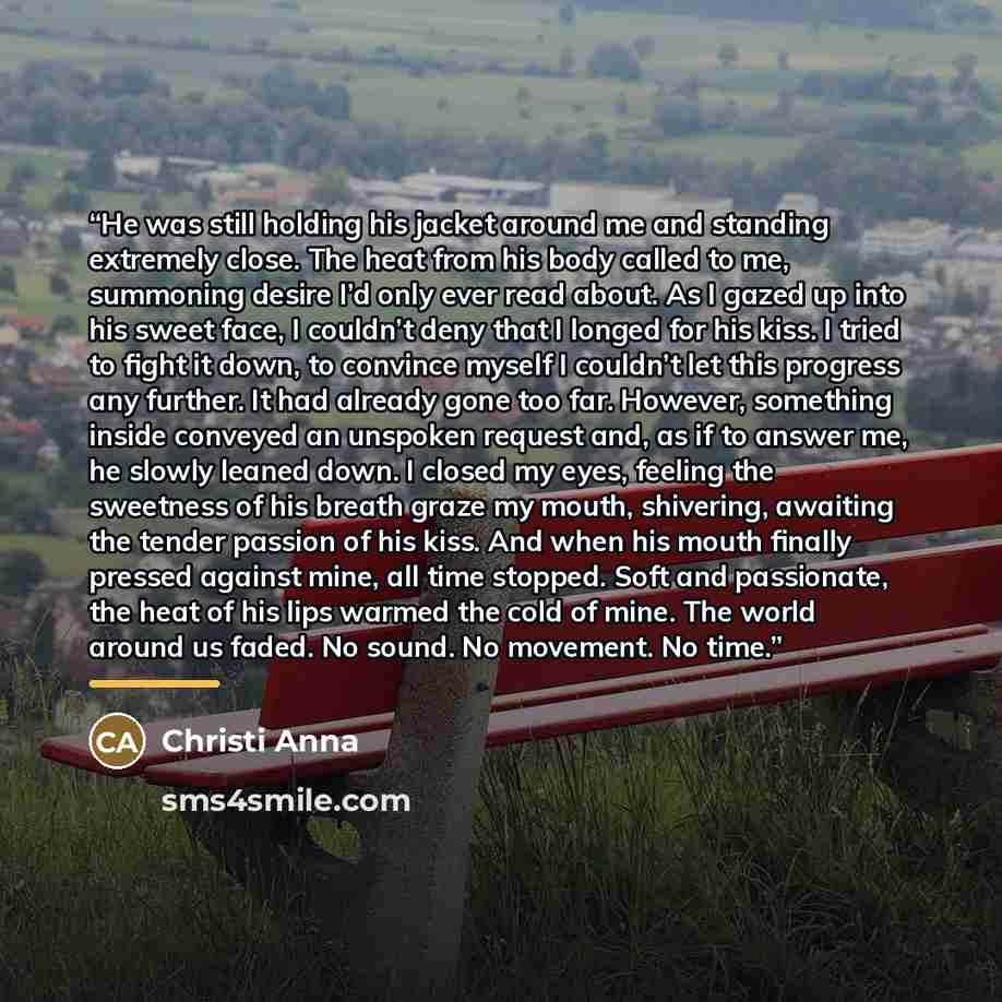 “He was still holding his jacket around me and standing extremely close. The heat from his body called to me, summoning desire I’d only ever read about. As I gazed up into his sweet face, I couldn’t deny that I longed for his kiss. I tried to fight it down, to convince myself I couldn’t let this…” quote by Christi Anna