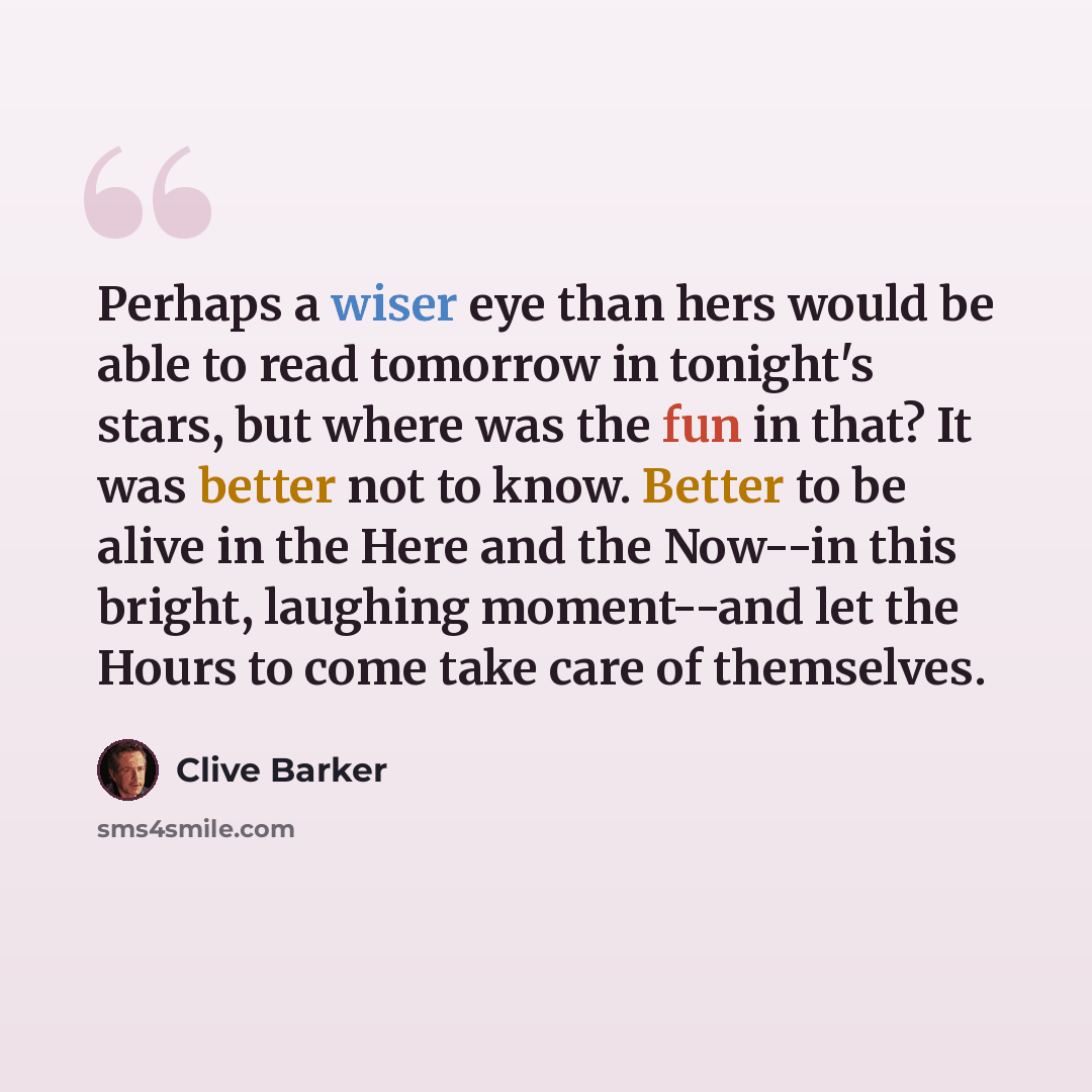 “Perhaps a wiser eye than hers would be able to read tomorrow in tonight's stars, but where was the fun in that? It was better not to know. Better to be alive in the Here and the Now--in this bright, laughing moment--and let the Hours to come take care of themselves.” quote by Clive Barker