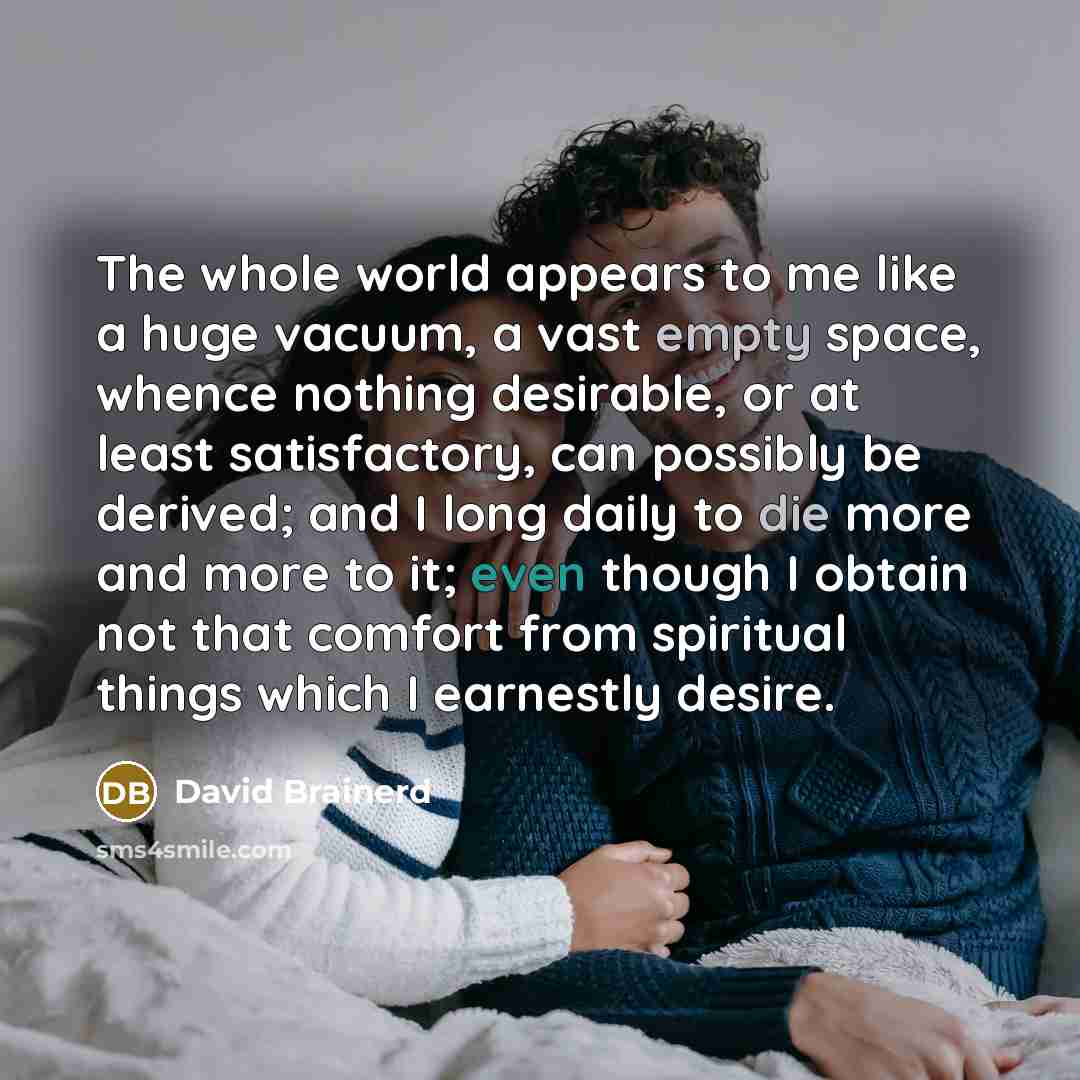 “The whole world appears to me like a huge vacuum, a vast empty space, whence nothing desirable, or at least satisfactory, can possibly be derived; and I long daily to die more and more to it; even though I obtain not that comfort from spiritual things which I earnestly desire.” quote by David Brainerd