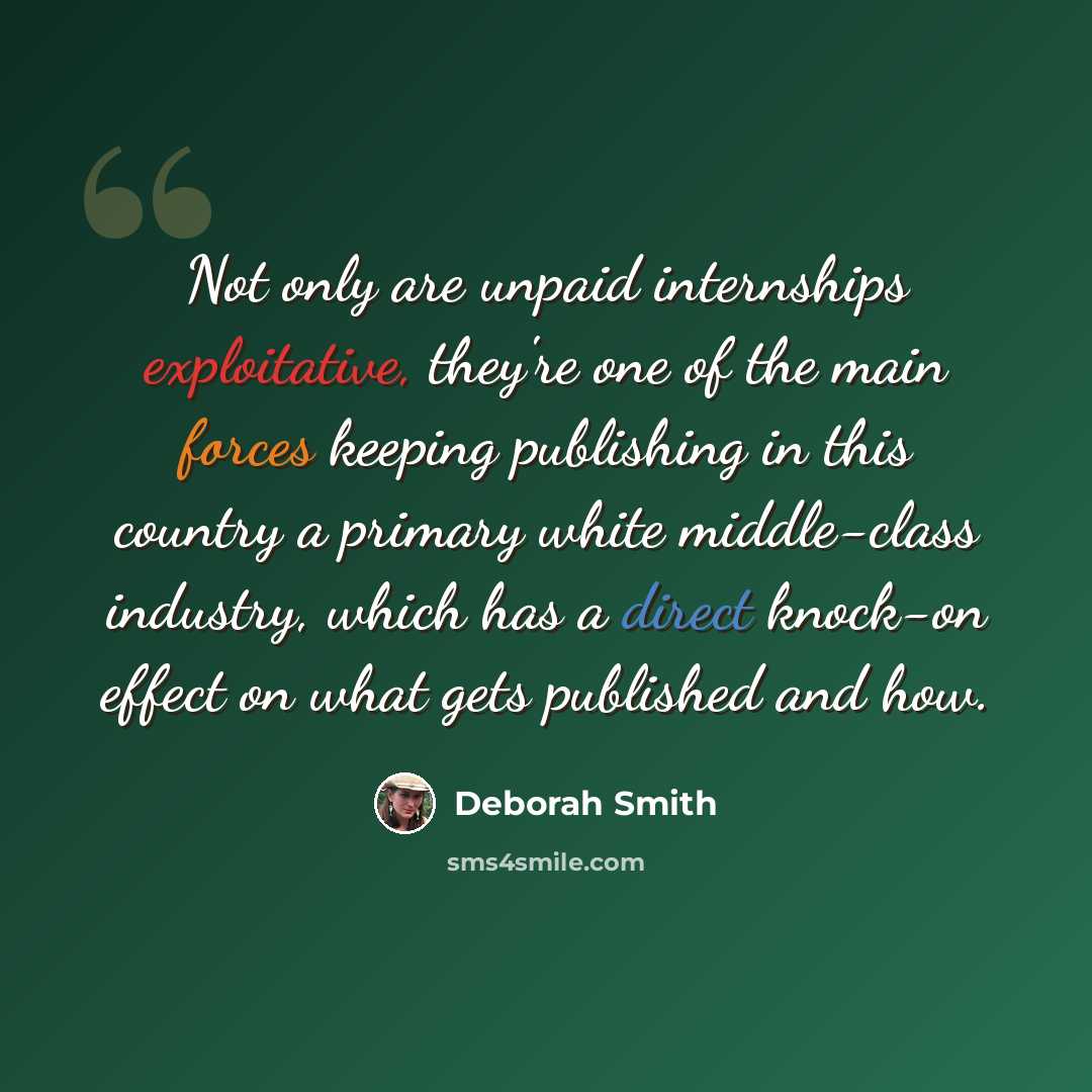 “Not only are unpaid internships exploitative, they're one of the main forces keeping publishing in this country a primary white middle-class industry, which has a direct knock-on effect on what gets published and how.” quote by Deborah Smith