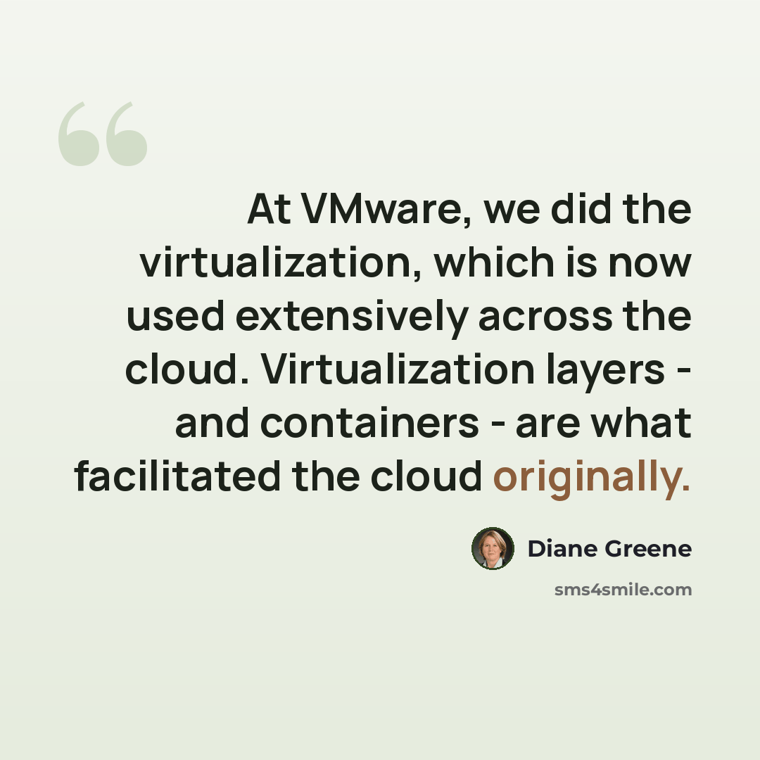“At VMware, we did the virtualization, which is now used extensively across the cloud. Virtualization layers - and containers - are what facilitated the cloud originally.” quote by Diane Greene