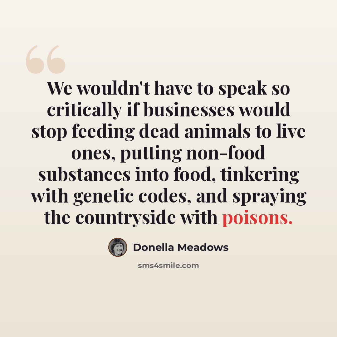 “We wouldn't have to speak so critically if businesses would stop feeding dead animals to live ones, putting non-food substances into food, tinkering with genetic codes, and spraying the countryside with poisons.” quote by Donella Meadows