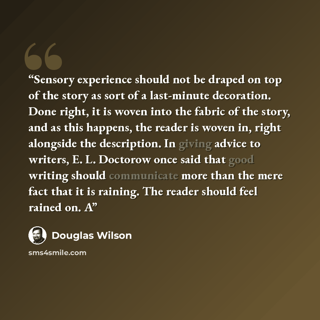 “Sensory experience should not be draped on top of the story as sort of a last-minute decoration. Done right, it is woven into the fabric of the story, and as this happens, the reader is woven in, right alongside the description. In giving advice to writers, E. L. Doctorow once said that good…” quote by Douglas Wilson