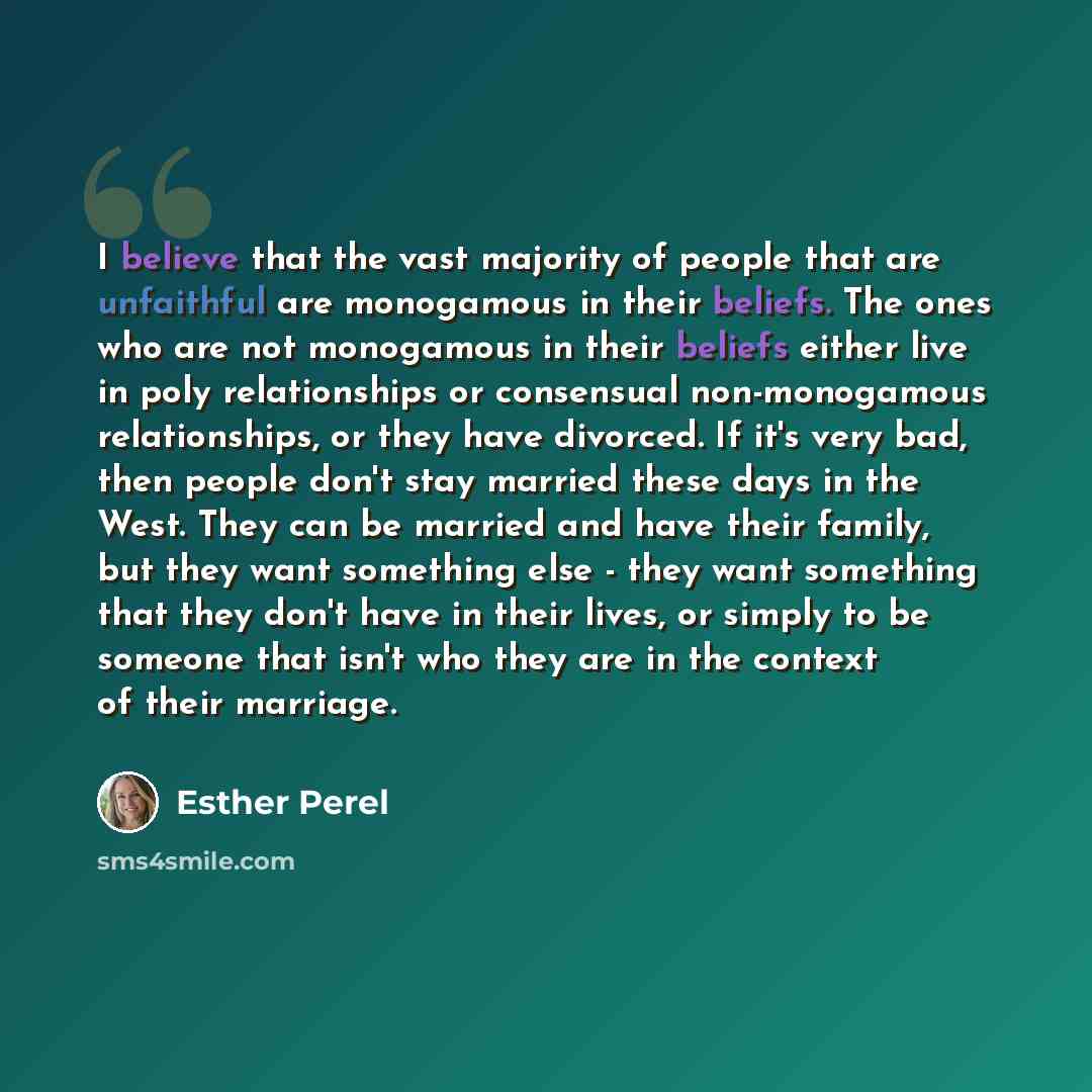 “I believe that the vast majority of people that are unfaithful are monogamous in their beliefs. The ones who are not monogamous in their beliefs either live in poly relationships or consensual non-monogamous relationships, or they have divorced. If it's very bad, then people don't stay married…” quote by Esther Perel