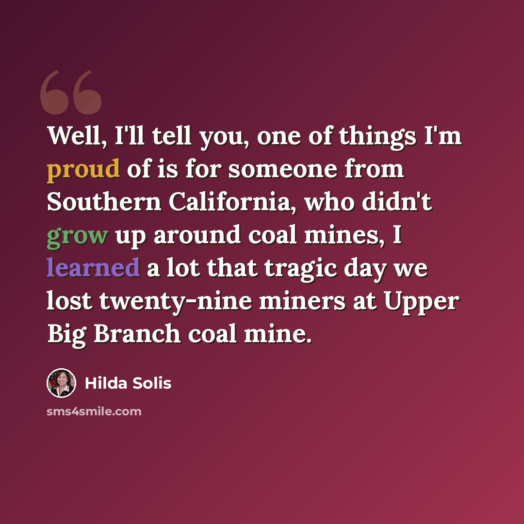 “Well, I'll tell you, one of things I'm proud of is for someone from Southern California, who didn't grow up around coal mines, I learned a lot that tragic day we lost twenty-nine miners at Upper Big Branch coal mine.” quote by Hilda Solis