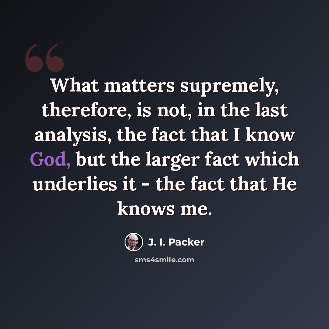 “What matters supremely, therefore, is not, in the last analysis, the fact that I know God, but the larger fact which underlies it - the fact that He knows me.” quote by J. I. Packer