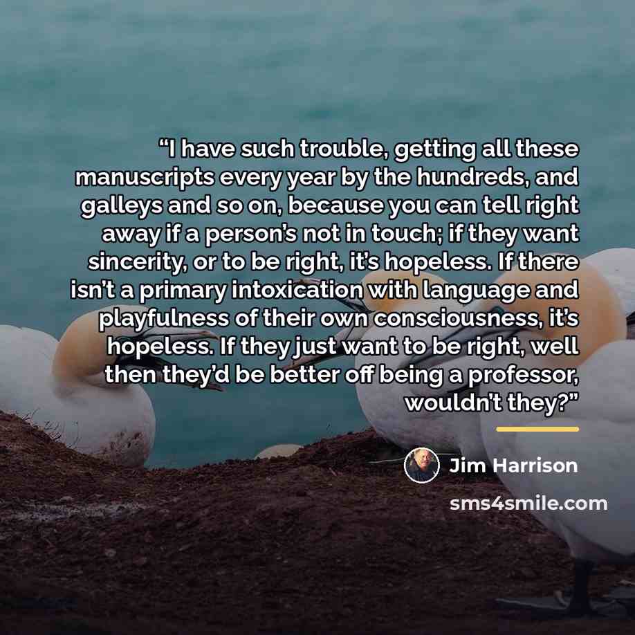 “I have such trouble, getting all these manuscripts every year by the hundreds, and galleys and so on, because you can tell right away if a person’s not in touch; if they want sincerity, or to be right, it’s hopeless. If there isn’t a primary intoxication with language and playfulness of their own…” quote by Jim Harrison