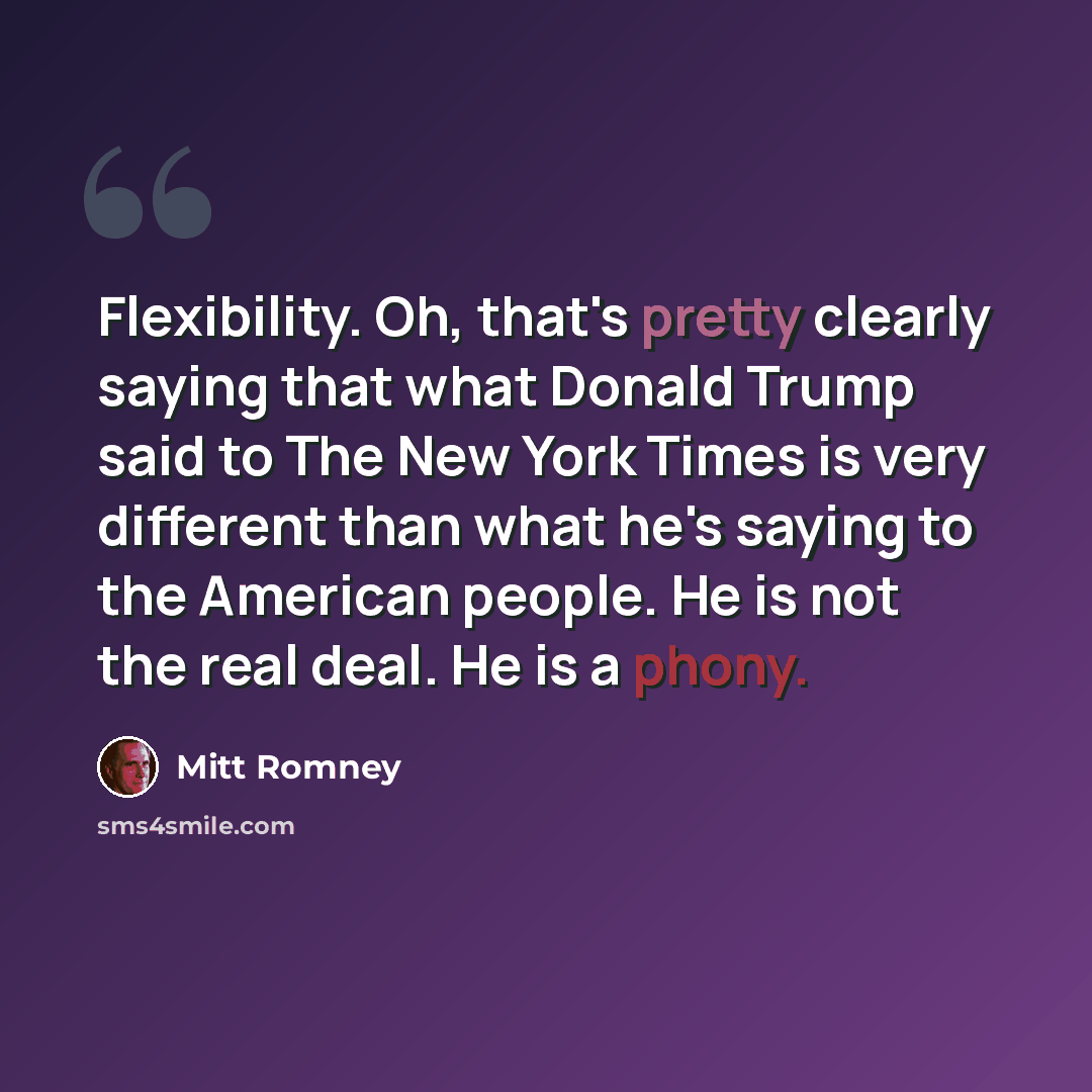“Flexibility. Oh, that's pretty clearly saying that what Donald Trump said to The New York Times is very different than what he's saying to the American people. He is not the real deal. He is a phony.” quote by Mitt Romney