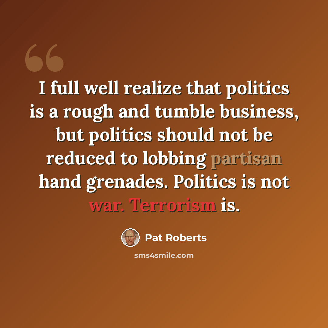“I full well realize that politics is a rough and tumble business, but politics should not be reduced to lobbing partisan hand grenades. Politics is not war. Terrorism is.” quote by Pat Roberts