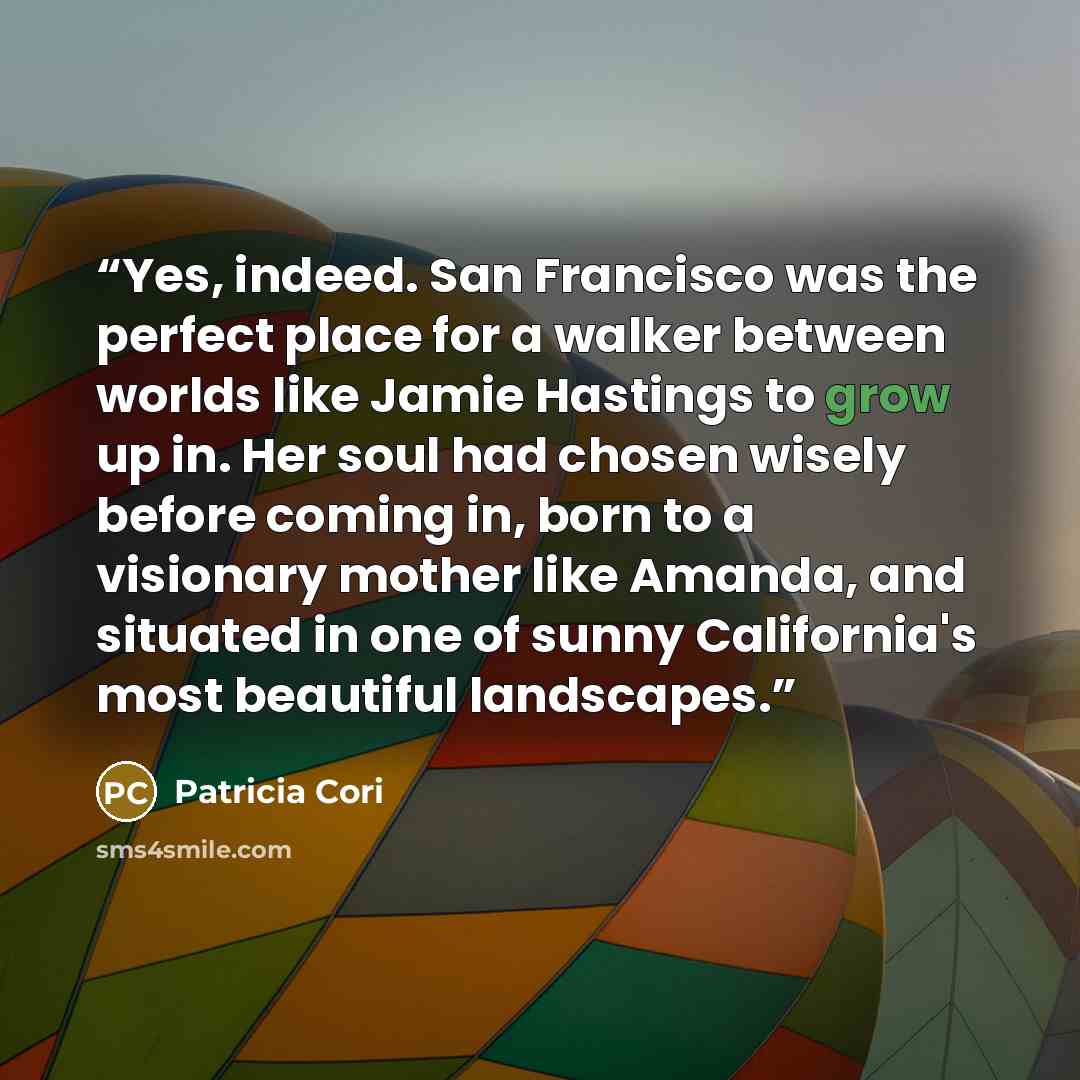 “Yes, indeed. San Francisco was the perfect place for a walker between worlds like Jamie Hastings to grow up in. Her soul had chosen wisely before coming in, born to a visionary mother like Amanda, and situated in one of sunny California's most beautiful landscapes.” quote by Patricia Cori