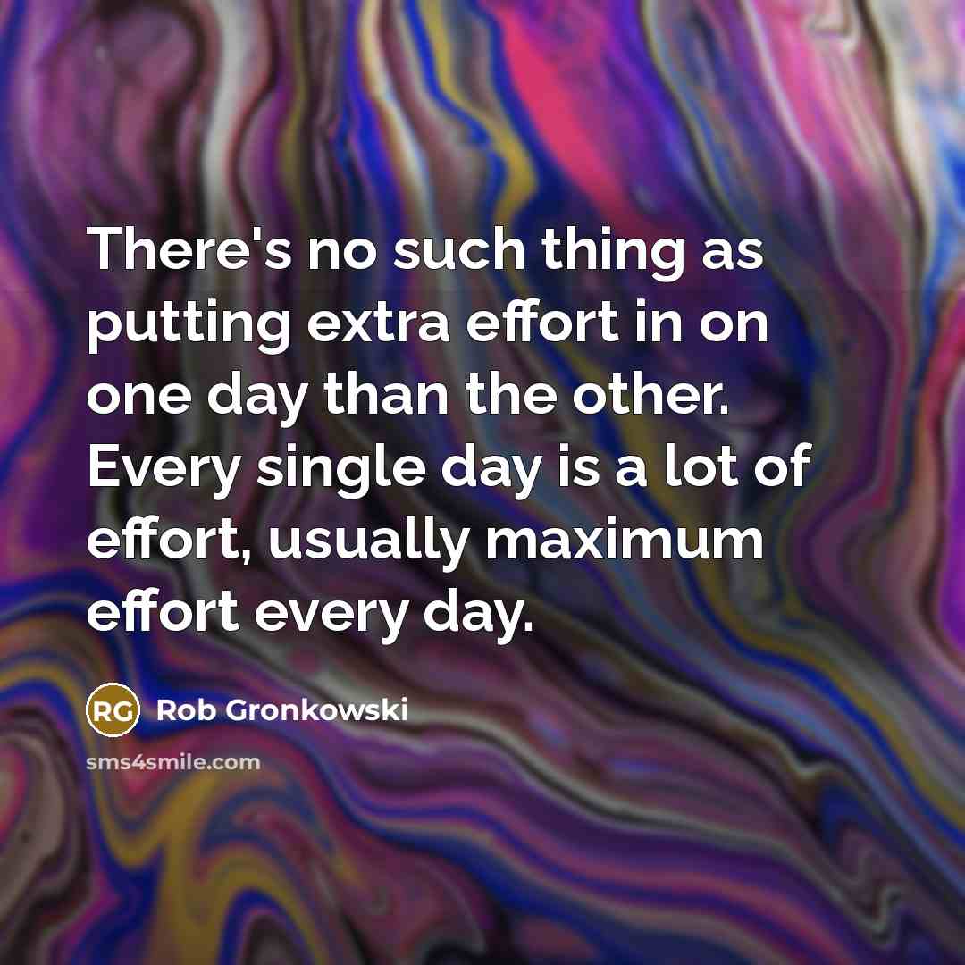 “There's no such thing as putting extra effort in on one day than the other. Every single day is a lot of effort, usually maximum effort every day.” quote by Rob Gronkowski