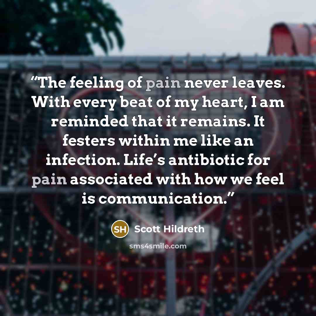 “The feeling of pain never leaves. With every beat of my heart, I am reminded that it remains. It festers within me like an infection. Life’s antibiotic for pain associated with how we feel is communication.” quote by Scott Hildreth