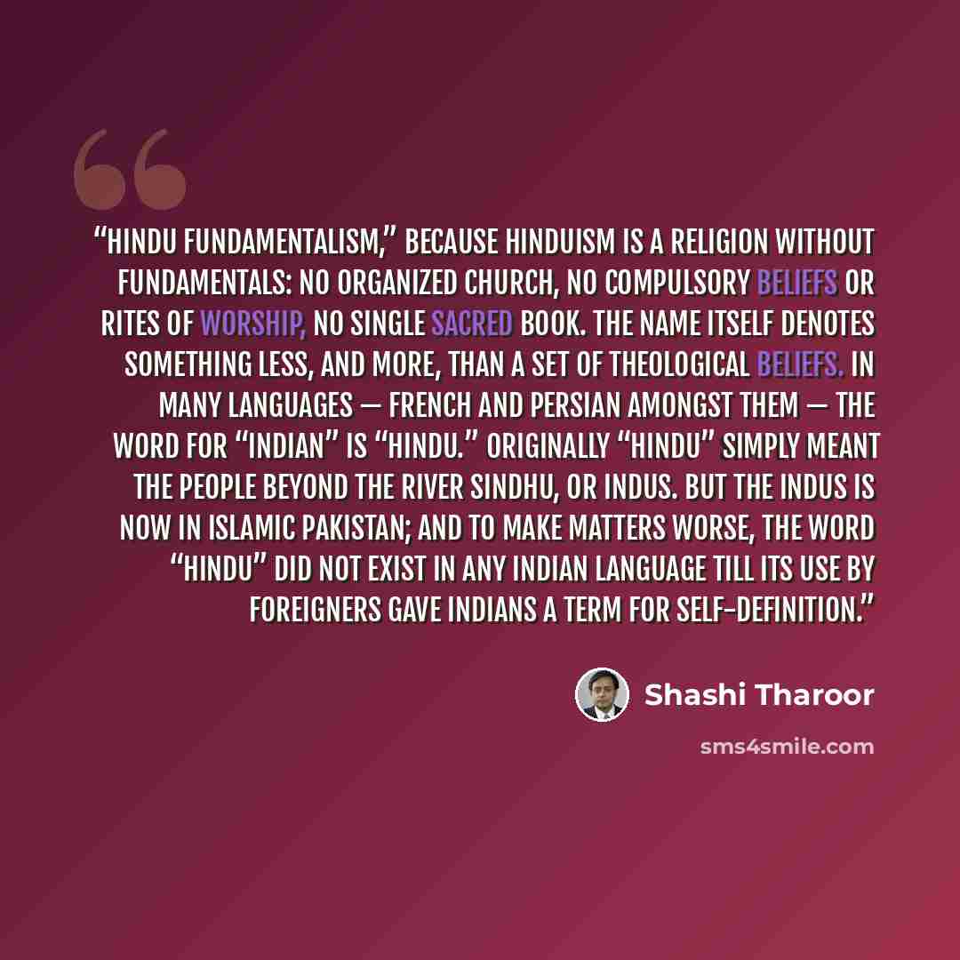 “Hindu fundamentalism,” because Hinduism is a religion without fundamentals: no organized church, no compulsory beliefs or rites of worship, no single sacred book. The name itself denotes something less, and more, than a set of theological beliefs. In many languages — French and Persian amongst…” quote by Shashi Tharoor