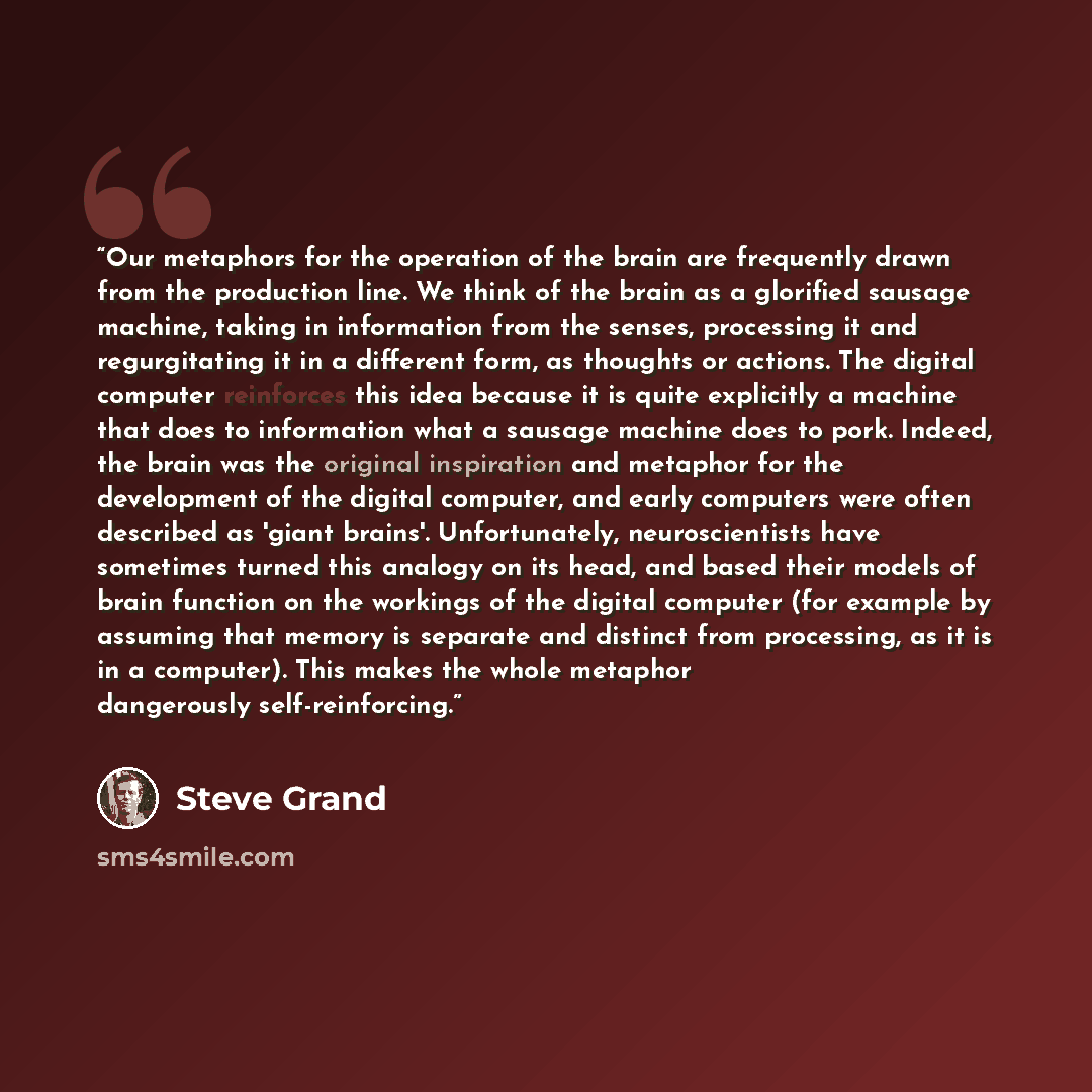 “Our metaphors for the operation of the brain are frequently drawn from the production line. We think of the brain as a glorified sausage machine, taking in information from the senses, processing it and regurgitating it in a different form, as thoughts or actions. The digital computer reinforces…” quote by Steve Grand