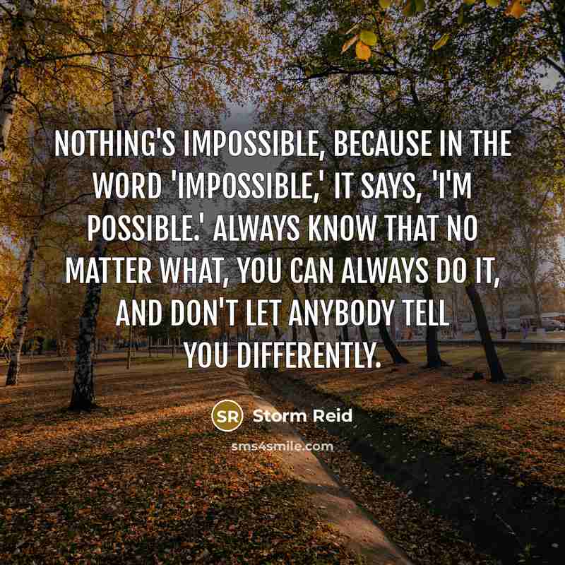 “Nothing's impossible, because in the word 'impossible,' it says, 'I'm possible.' Always know that no matter what, you can always do it, and don't let anybody tell you differently.” quote by Storm Reid